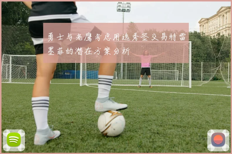 勇士与老鹰考虑用选秀签交易特雷墨菲的潜在方案分析