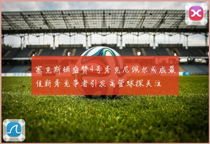 塞克斯顿盛赞4号秀克尼佩尔或成最佳新秀竞争者引发高管球探关注