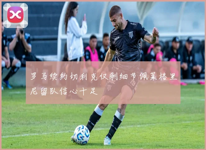 罗马续约切利克仅剩细节佩莱格里尼留队信心十足