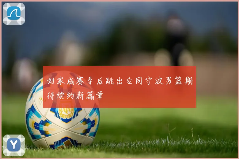 刘家成赛季后跳出合同宁波男篮期待续约新篇章