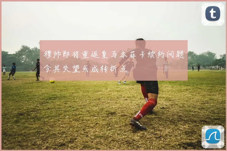 穆帅即将重返皇马本菲卡续约问题令其失望或成转折点