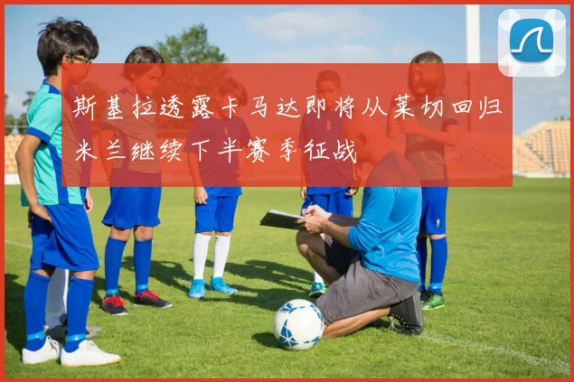 斯基拉透露卡马达即将从莱切回归米兰继续下半赛季征战