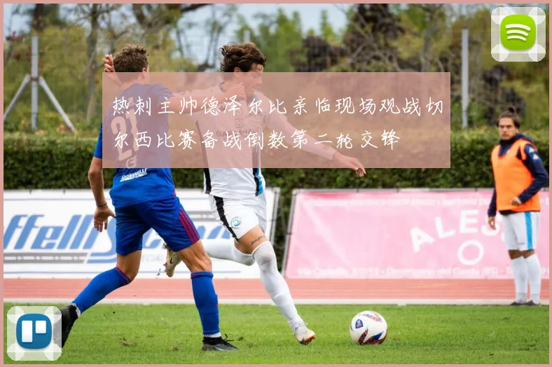 热刺主帅德泽尔比亲临现场观战切尔西比赛备战倒数第二轮交锋