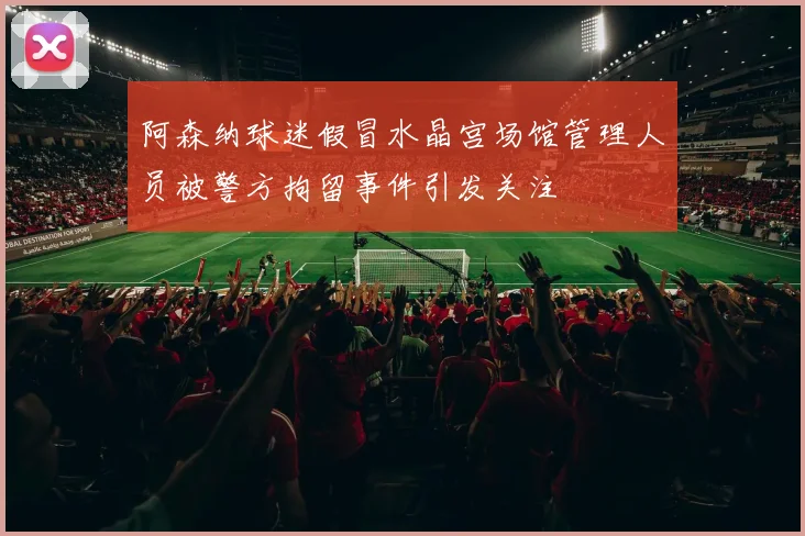 阿森纳球迷假冒水晶宫场馆管理人员被警方拘留事件引发关注