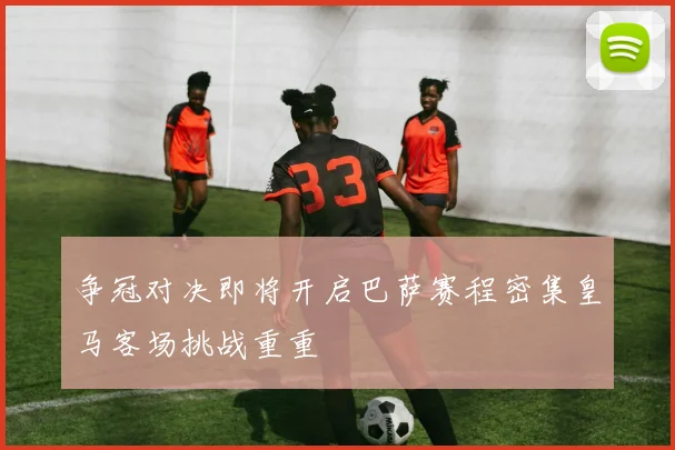 争冠对决即将开启巴萨赛程密集皇马客场挑战重重