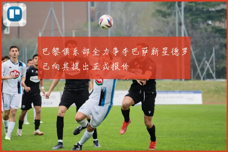 巴黎俱乐部全力争夺巴萨新星德罗已向其提出正式报价