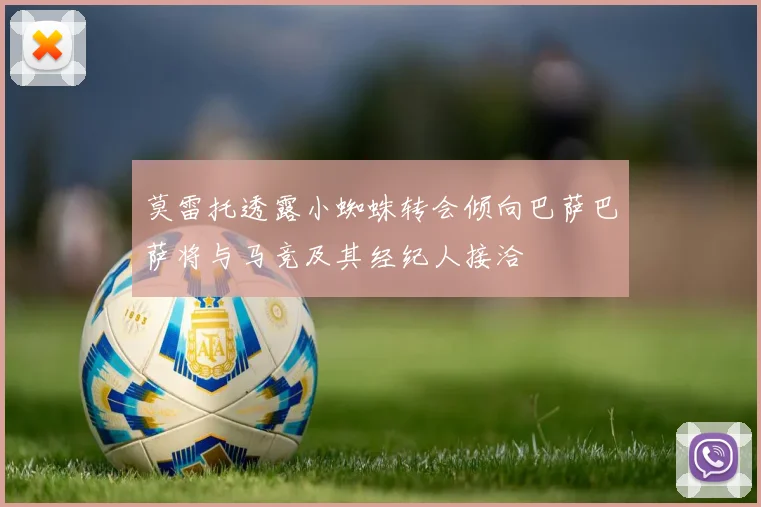 莫雷托透露小蜘蛛转会倾向巴萨巴萨将与马竞及其经纪人接洽