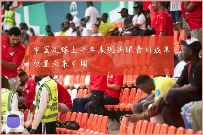 中国足球上半年表现亮眼青训成果初显未来可期