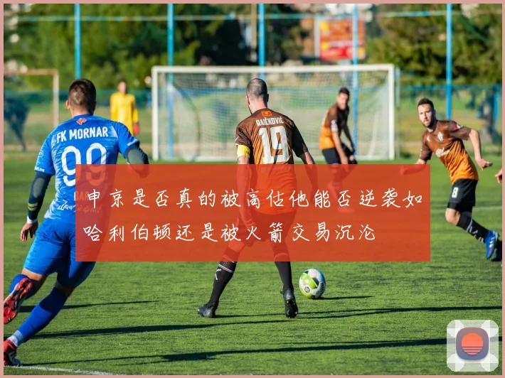 申京是否真的被高估他能否逆袭如哈利伯顿还是被火箭交易沉沦