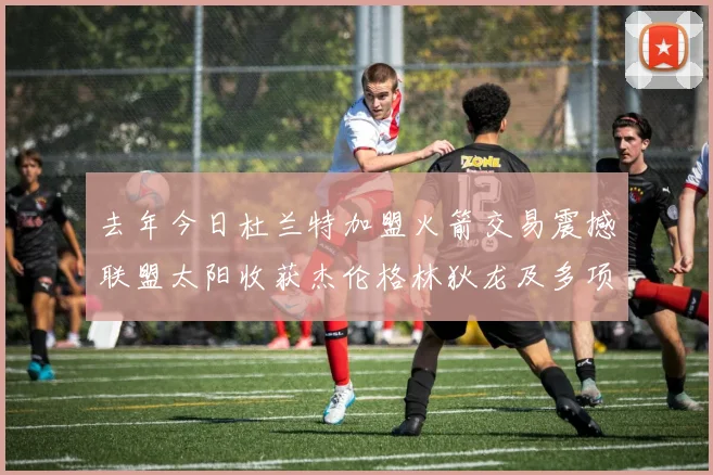 去年今日杜兰特加盟火箭交易震撼联盟太阳收获杰伦格林狄龙及多项选秀权