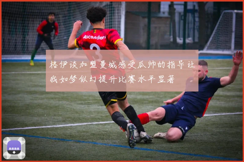 格伊谈加盟曼城感受瓜帅的指导让我如梦似幻提升比赛水平显著